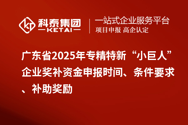 广东省2025年专精特新“小巨人”企业奖补资金申报时间、条件要求、补助奖励