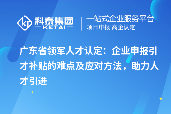 广东省领军人才认定：企业申报引才补贴的难点及应对方法，助力人才引进