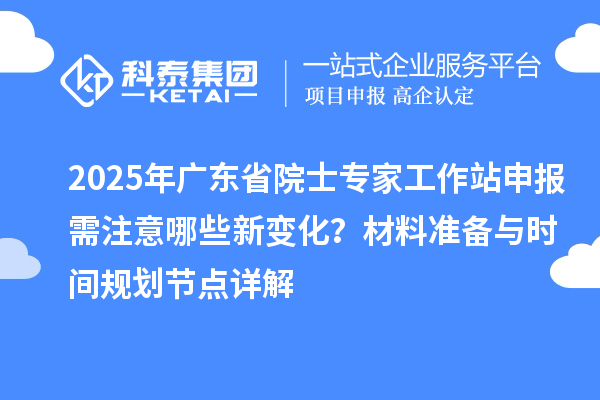 2025年广东省院士专家工作站申报需注意哪些新变化？材料准备与时间规划节点详解