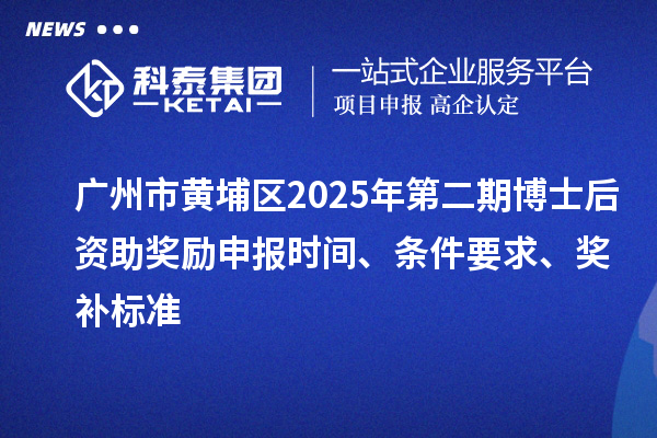 广州市黄埔区2025年第二期博士后资助奖励申报时间、条件要求、奖补标准