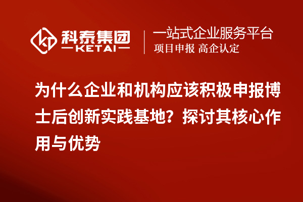 为什么企业和机构应该积极申报博士后创新实践基地？探讨其核心作用与优势