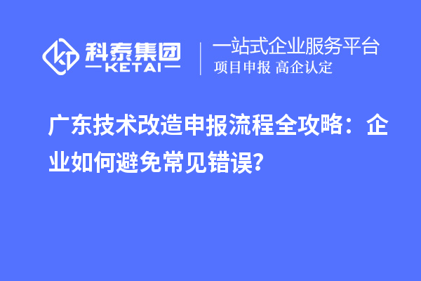 广东技术改造申报流程全攻略：企业如何避免常见错误？