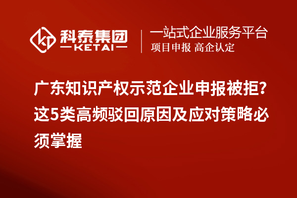 广东知识产权示范企业申报被拒？这5类高频驳回原因及应对策略必须掌握