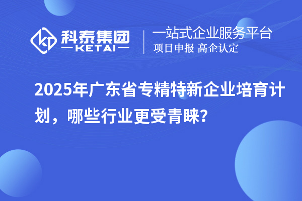 2025年广东省专精特新企业培育计划，哪些行业更受青睐？
