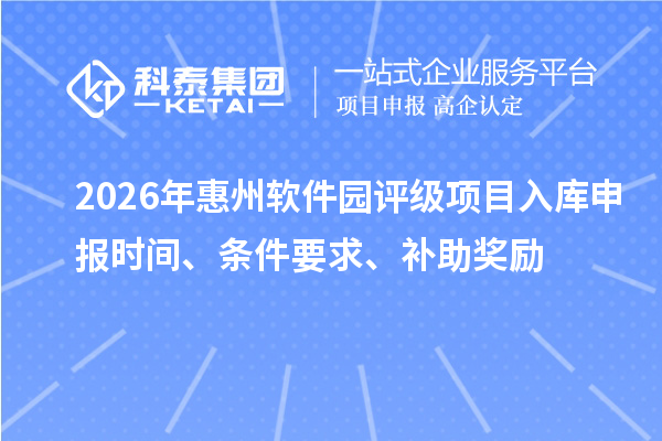 2026年惠州软件园评级项目入库申报时间、条件要求、补助奖励