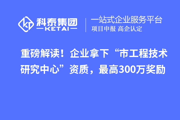重磅解读！企业拿下“市工程技术研究中心”资质，最高300万奖励