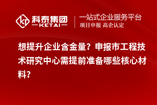 想提升企业含金量？申报市工程技术研究中心需提前准备哪些核心材料？