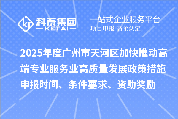 2025年度广州市天河区加快推动高端专业服务业高质量发展政策措施申报时间、条件要求、资助奖励