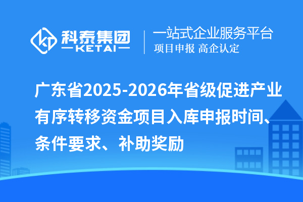 广东省2025-2026年省级促进产业有序转移资金项目入库申报时间、条件要求、补助奖励
