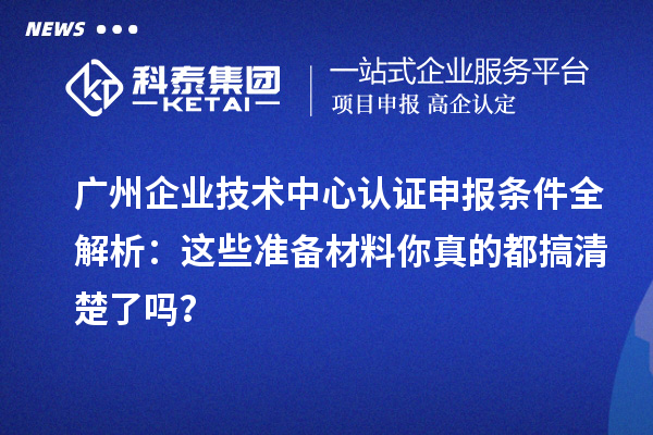 广州企业技术中心认证申报条件全解析：这些准备材料你真的都搞清楚了吗？