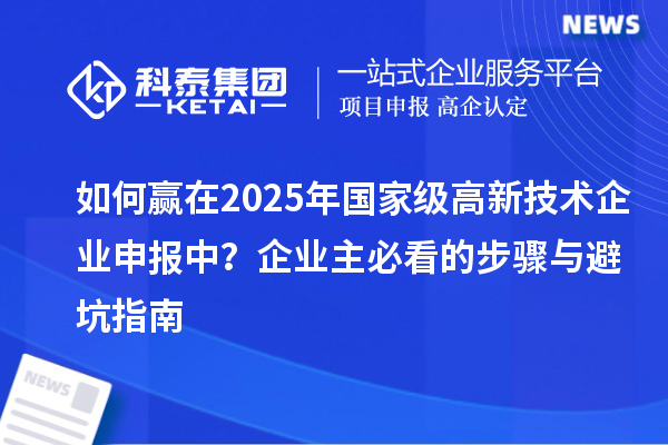 如何赢在2025年国家级高新技术企业申报中？企业主必看的步骤与避坑指南