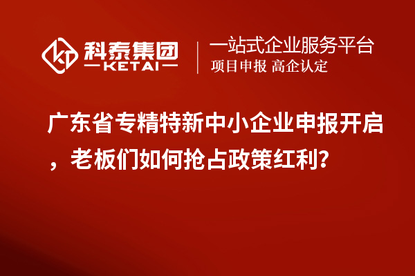 广东省专精特新中小企业申报开启，老板们如何抢占政策红利？