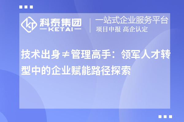 技术出身≠管理高手：领军人才转型中的企业赋能路径探索