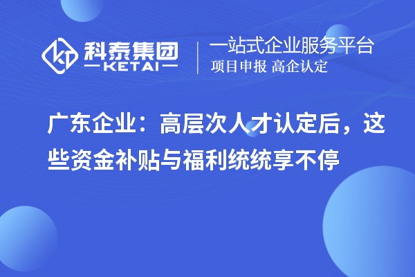 广东企业：高层次人才认定后，这些资金补贴与福利统统享不停