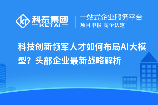 科技创新领军人才如何布局AI大模型？头部企业最新战略解析