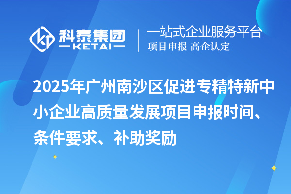 2025年广州南沙区促进专精特新中小企业高质量发展项目申报时间、条件要求、补助奖励