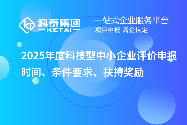 2025年度科技型中小企业评价申报时间、条件要求、扶持奖励