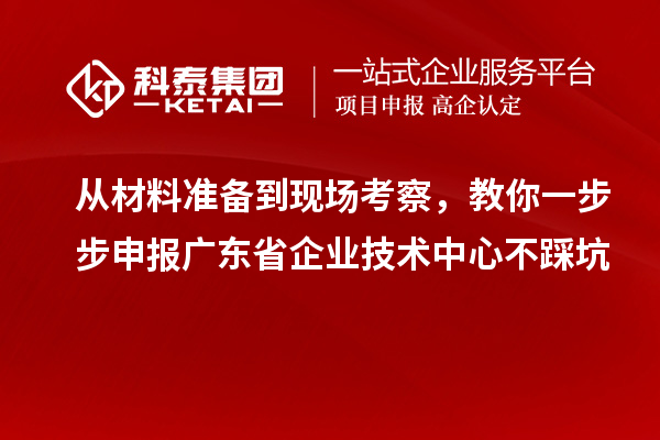 从材料准备到现场考察，教你一步步申报广东省企业技术中心不踩坑