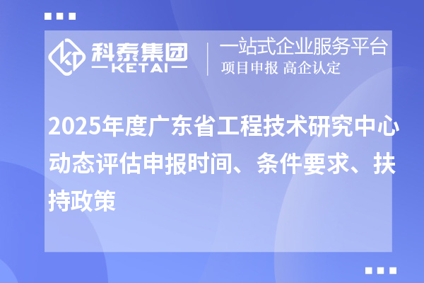2025年度广东省工程技术研究中心动态评估申报时间、条件要求、扶持政策