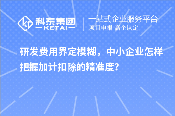 研发费用界定模糊，中小企业怎样把握加计扣除的精准度？