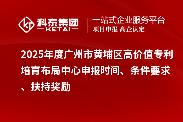 2025年度广州市黄埔区高价值专利培育布局中心申报时间、条件要求、扶持奖励