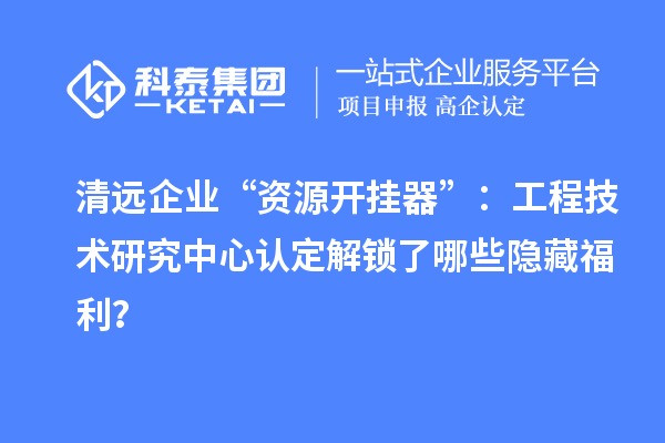 清远企业“资源开挂器”：工程技术研究中心认定解锁了哪些隐藏福利？