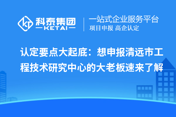 认定要点大起底：想申报清远市工程技术研究中心的大老板速来了解