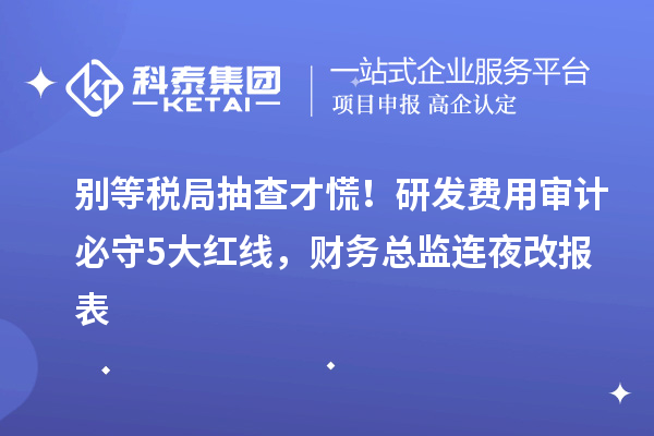 别等税局抽查才慌！研发费用审计必守5大红线，财务总监连夜改报表