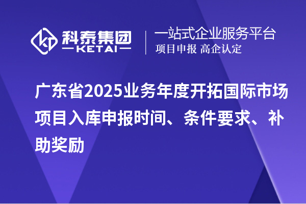 广东省2025业务年度开拓国际市场项目入库申报时间、条件要求、补助奖励