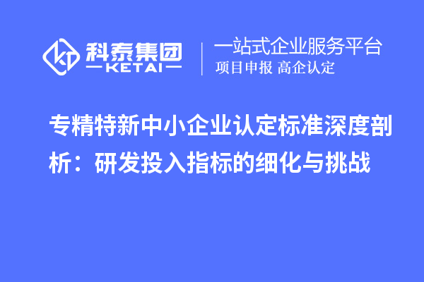 专精特新中小企业认定标准深度剖析：研发投入指标的细化与挑战