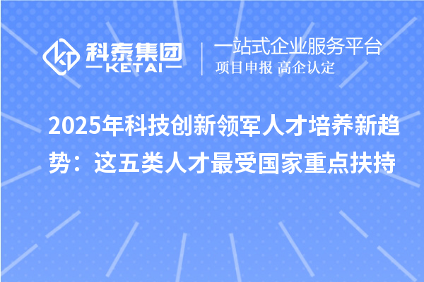 2025年科技创新领军人才培养新趋势：这五类人才最受国家重点扶持
