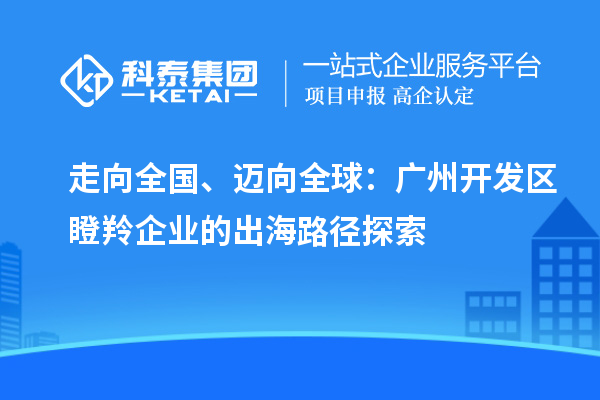 走向全国、迈向全球：广州开发区瞪羚企业的出海路径探索