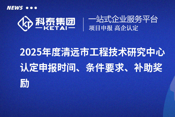 2025年度清远市工程技术研究中心认定申报时间、条件要求、补助奖励