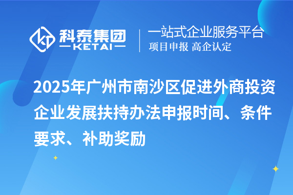 2025年广州市南沙区促进外商投资企业发展扶持办法申报时间、条件要求、补助奖励