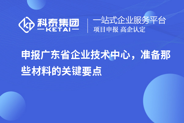 申报广东省企业技术中心，准备那些材料的关键要点