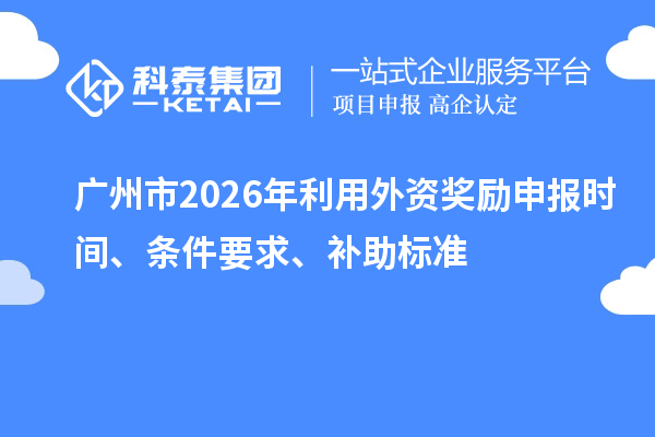 广州市2026年利用外资奖励申报时间、条件要求、补助标准