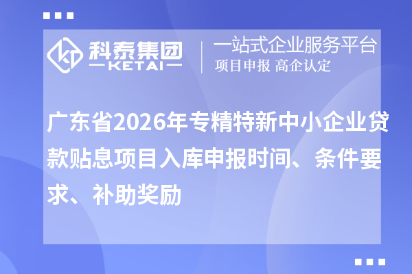广东省2026年专精特新中小企业贷款贴息项目入库申报时间、条件要求、补助奖励