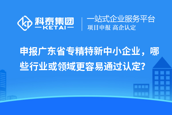 申报广东省专精特新中小企业，哪些行业或领域更容易通过认定？