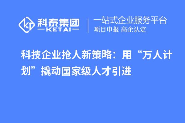 科技企业抢人新策略：用“万人计划”撬动国家级人才引进