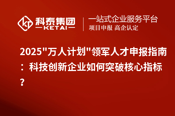 2025"万人计划"领军人才申报指南：科技创新企业如何突破核心指标？