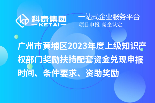 广州市黄埔区2023年度上级知识产权部门奖励扶持配套资金兑现申报时间、条件要求、资助奖励