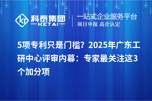 5项专利只是门槛？2025年广东工研中心评审内幕：专家最关注这3个加分项