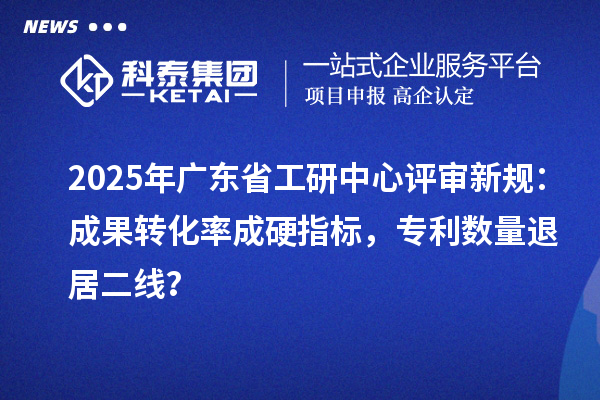 2025年广东省工研中心评审新规：成果转化率成硬指标，专利数量退居二线？