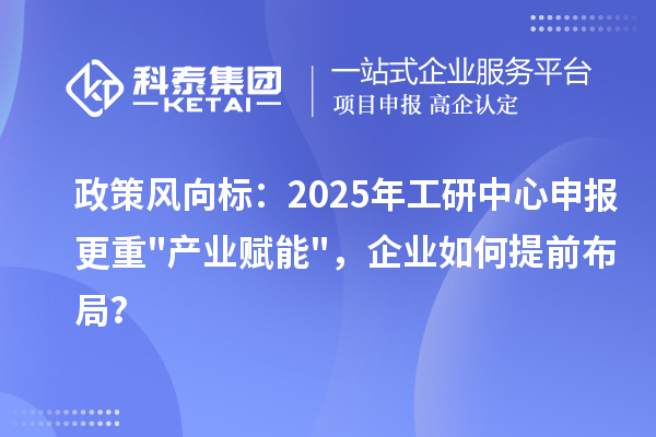 政策风向标：2025年工研中心申报更重产业赋能，企业如何提前布局？