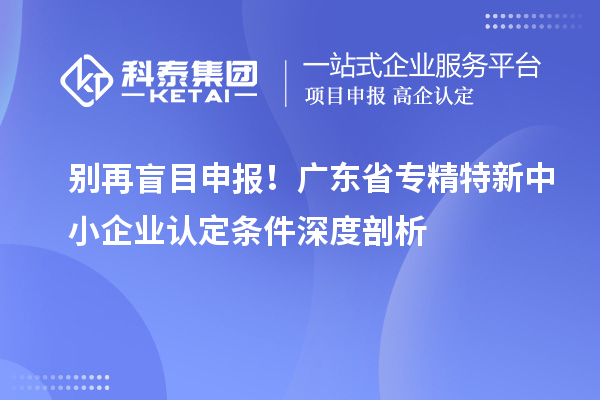 别再盲目申报！广东省专精特新中小企业认定条件深度剖析
