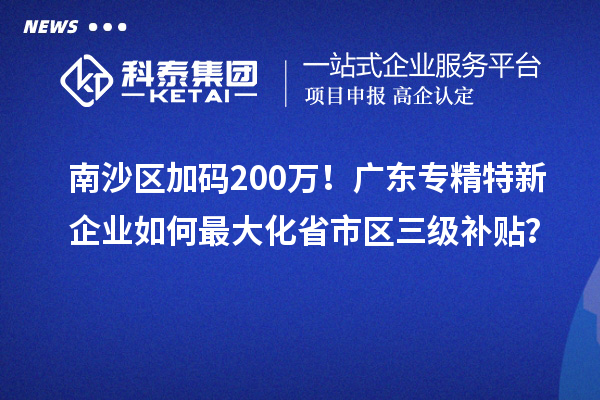 南沙区加码200万！广东专精特新企业如何最大化省市区三级补贴？