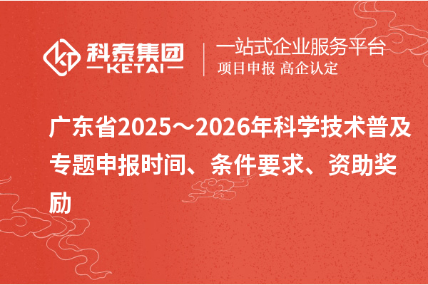 广东省2025～2026年科学技术普及专题申报时间、条件要求、资助奖励