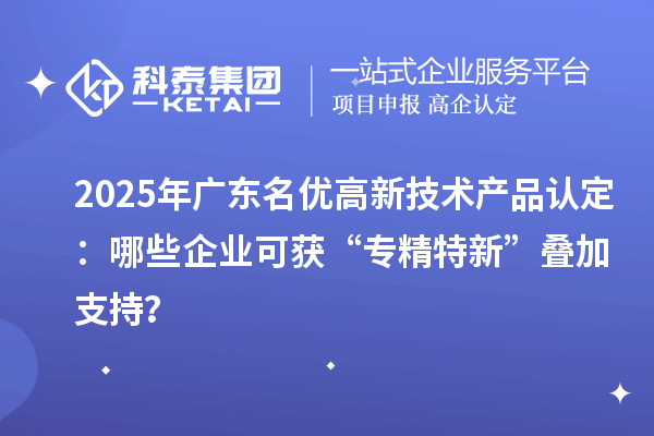 2025年广东名优高新技术产品认定：哪些企业可获“专精特新”叠加支持？