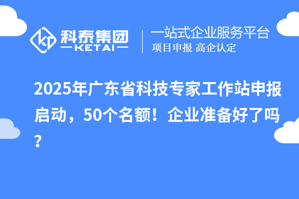 2025年广东省科技专家工作站申报启动，50个名额！企业准备好了吗？