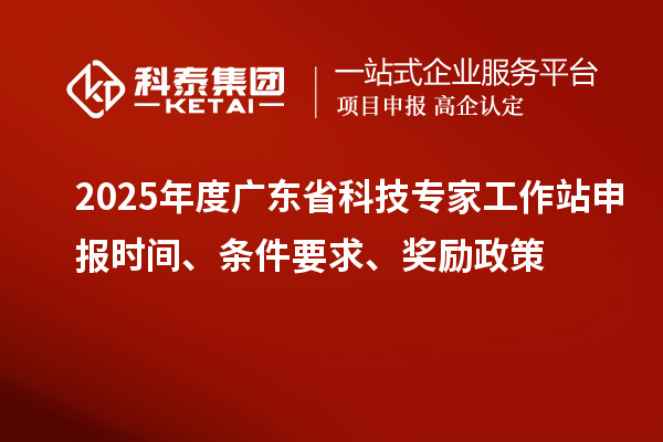 2025年度广东省科技专家工作站申报时间、条件要求、奖励政策